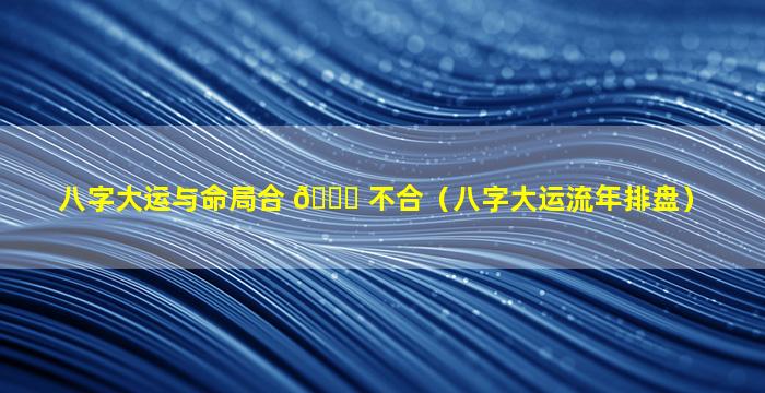 八字大运与命局合 🐎 不合（八字大运流年排盘）